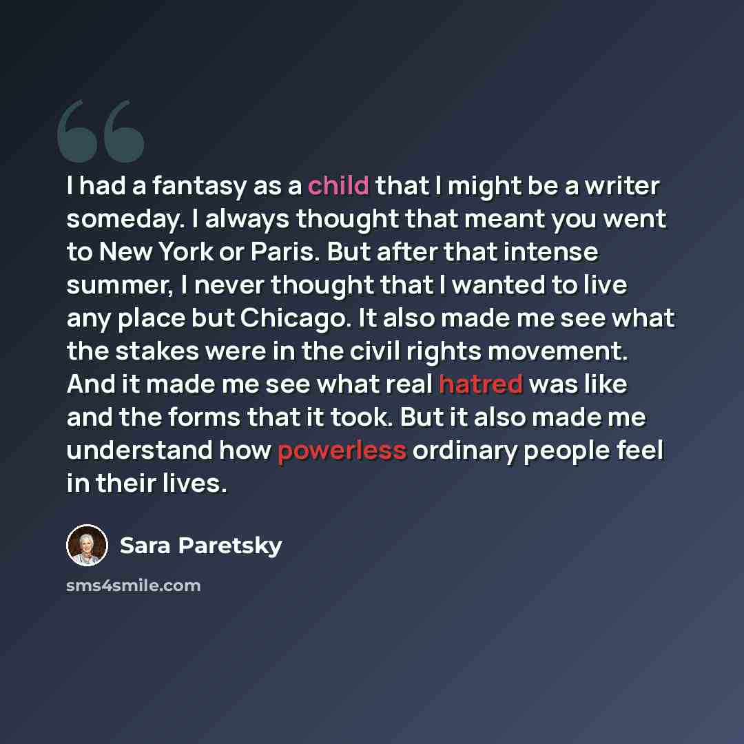 “I had a fantasy as a child that I might be a writer someday. I always thought that meant you went to New York or Paris. But after that intense summer, I never thought that I wanted to live any place but Chicago. It also made me see what the stakes were in the civil rights movement. And it made me…” quote by Sara Paretsky