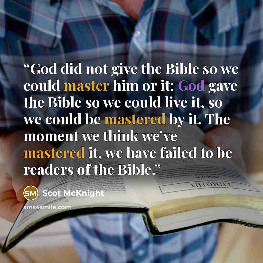 “God did not give the Bible so we could master him or it; God gave the Bible so we could live it, so we could be mastered by it. The moment we think we’ve mastered it, we have failed to be readers of the Bible.” quote by Scot McKnight