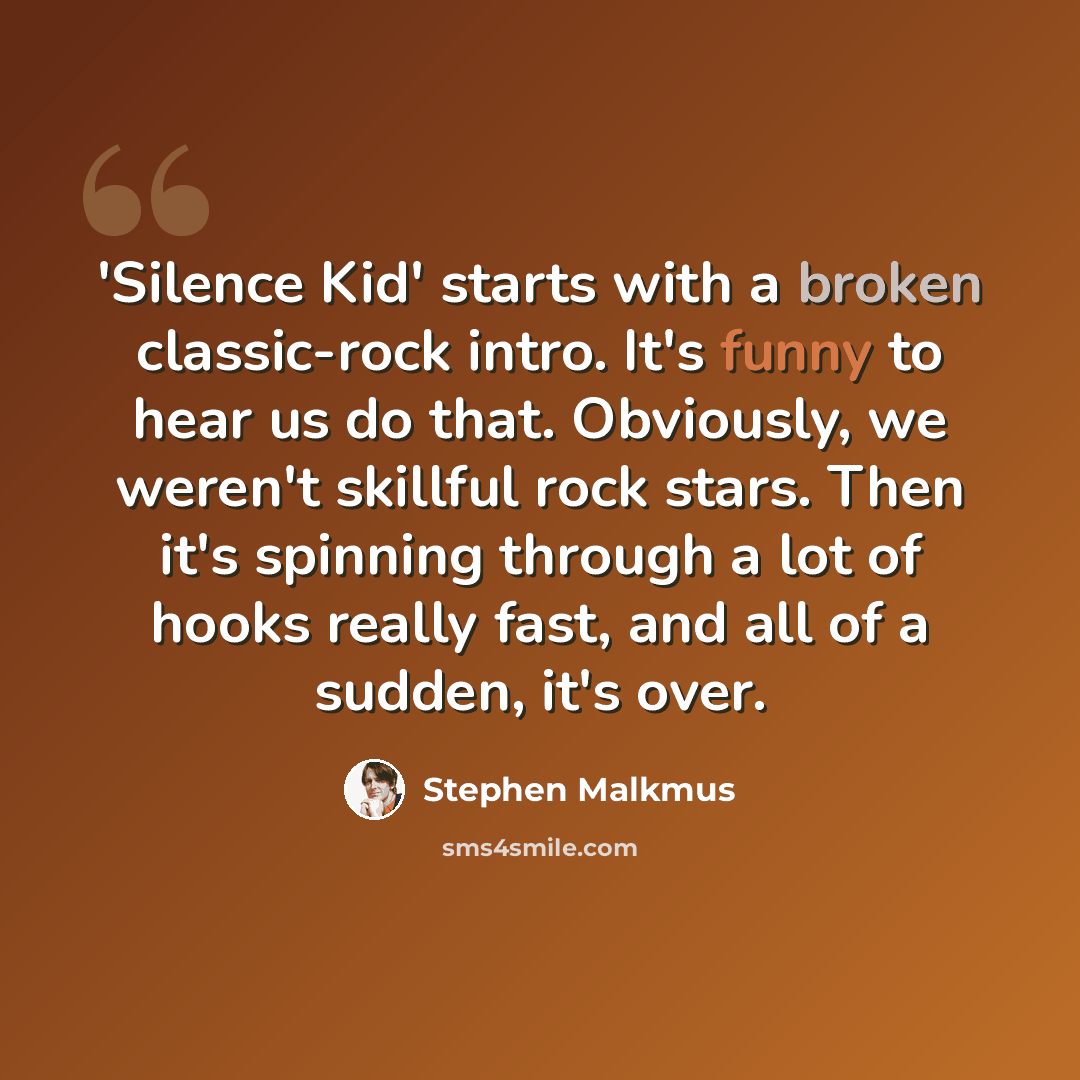 “'Silence Kid' starts with a broken classic-rock intro. It's funny to hear us do that. Obviously, we weren't skillful rock stars. Then it's spinning through a lot of hooks really fast, and all of a sudden, it's over.” quote by Stephen Malkmus