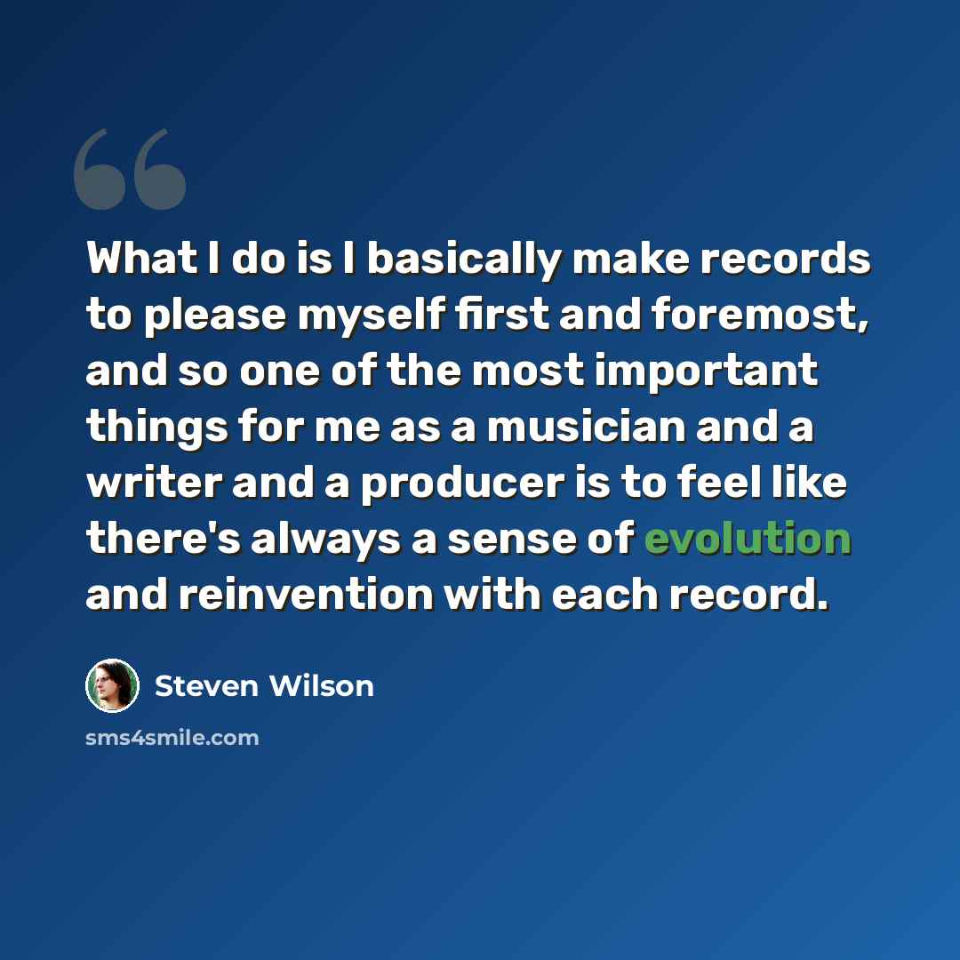 “What I do is I basically make records to please myself first and foremost, and so one of the most important things for me as a musician and a writer and a producer is to feel like there's always a sense of evolution and reinvention with each record.” quote by Steven Wilson