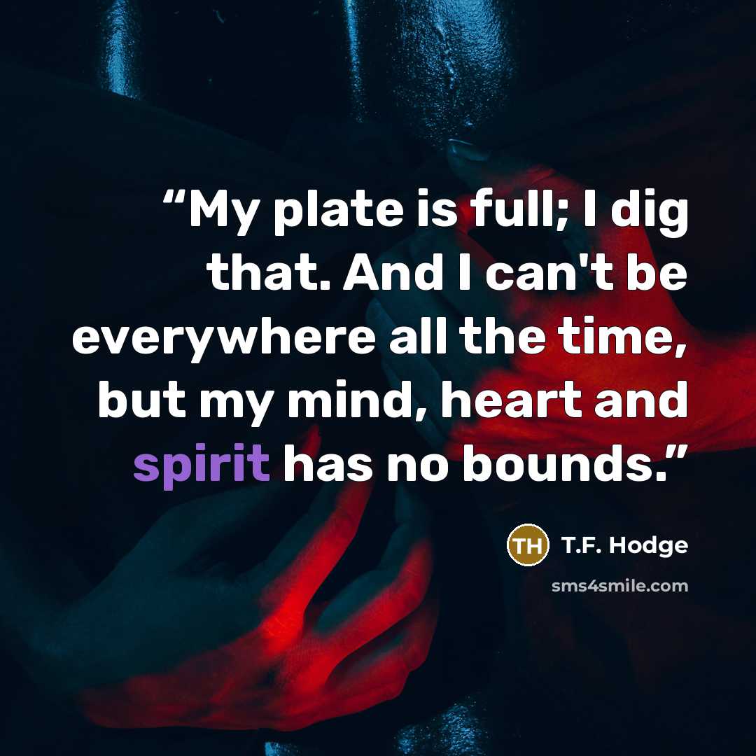 “My plate is full; I dig that. And I can't be everywhere all the time, but my mind, heart and spirit has no bounds.” quote by T.F. Hodge