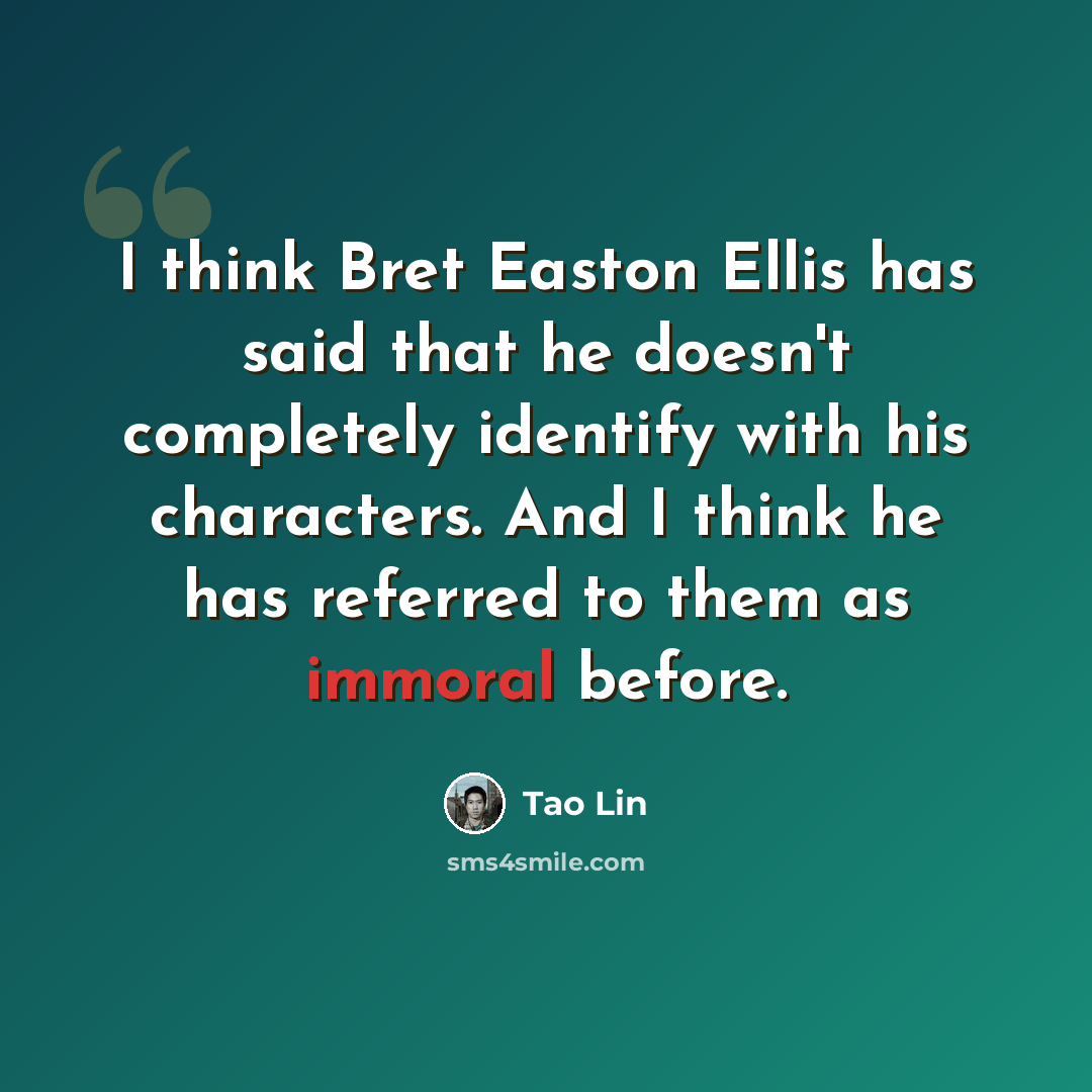 “I think Bret Easton Ellis has said that he doesn't completely identify with his characters. And I think he has referred to them as immoral before.” quote by Tao Lin