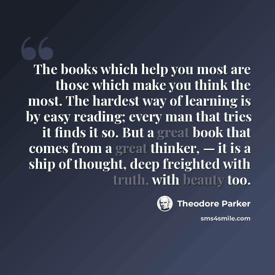 “The books which help you most are those which make you think the most. The hardest way of learning is by easy reading; every man that tries it finds it so. But a great book that comes from a great thinker, — it is a ship of thought, deep freighted with truth, with beauty too.” quote by Theodore Parker