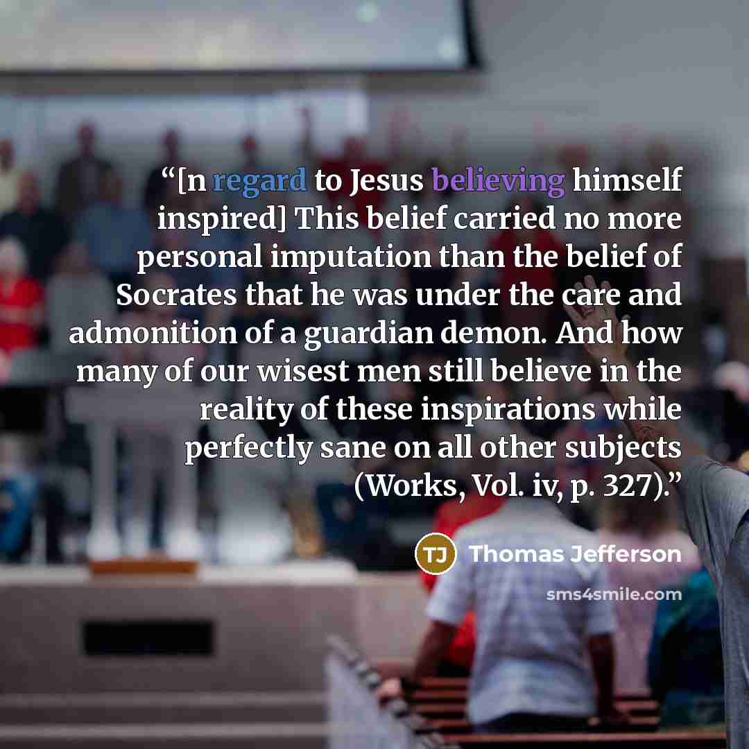 “[n regard to Jesus believing himself inspired] This belief carried no more personal imputation than the belief of Socrates that he was under the care and admonition of a guardian demon. And how many of our wisest men still believe in the reality of these inspirations while perfectly sane on all…” quote by Thomas Jefferson