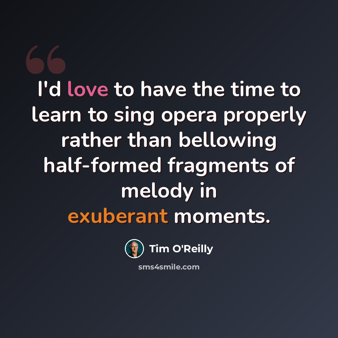 “I'd love to have the time to learn to sing opera properly rather than bellowing half-formed fragments of melody in exuberant moments.” quote by Tim O'Reilly