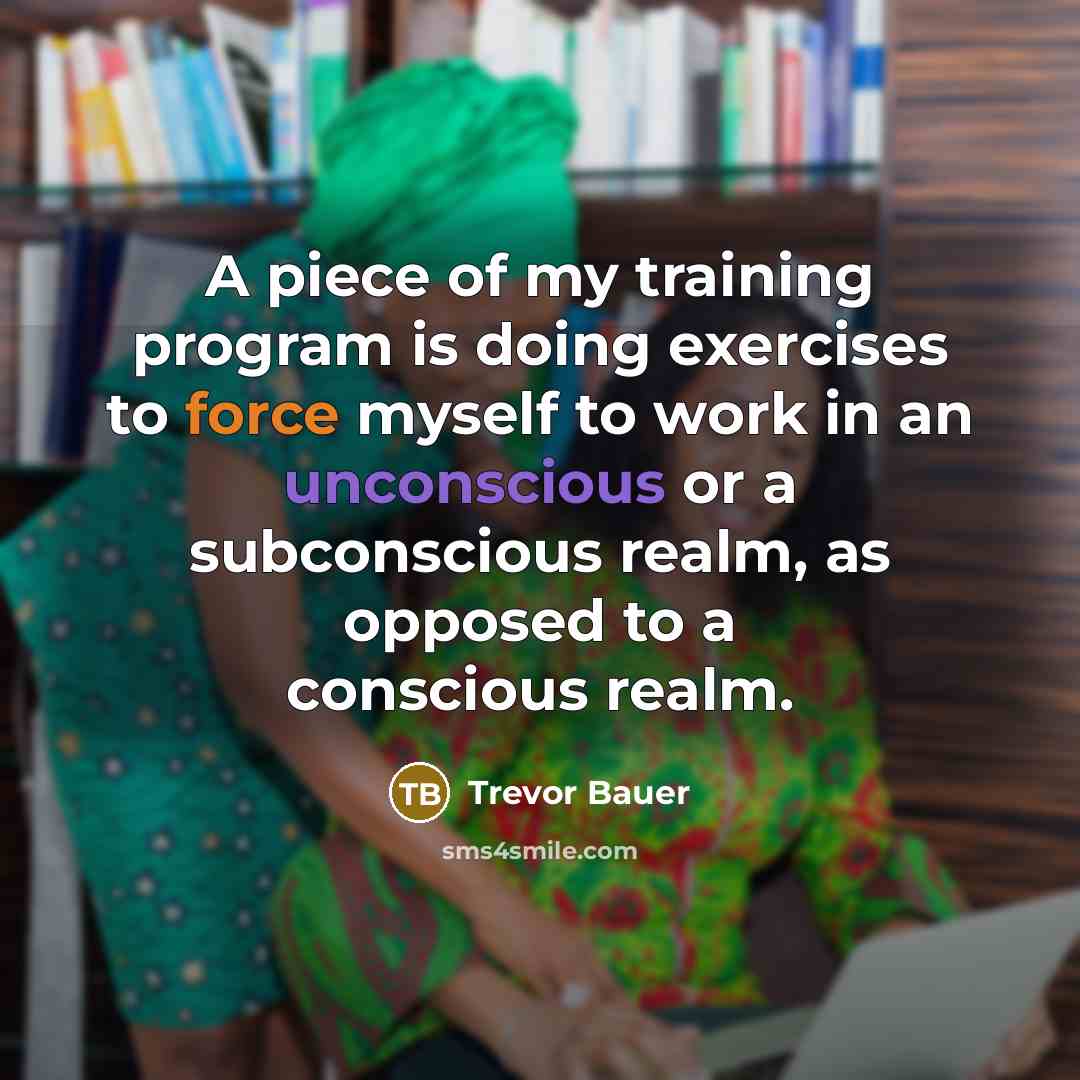 “A piece of my training program is doing exercises to force myself to work in an unconscious or a subconscious realm, as opposed to a conscious realm.” quote by Trevor Bauer