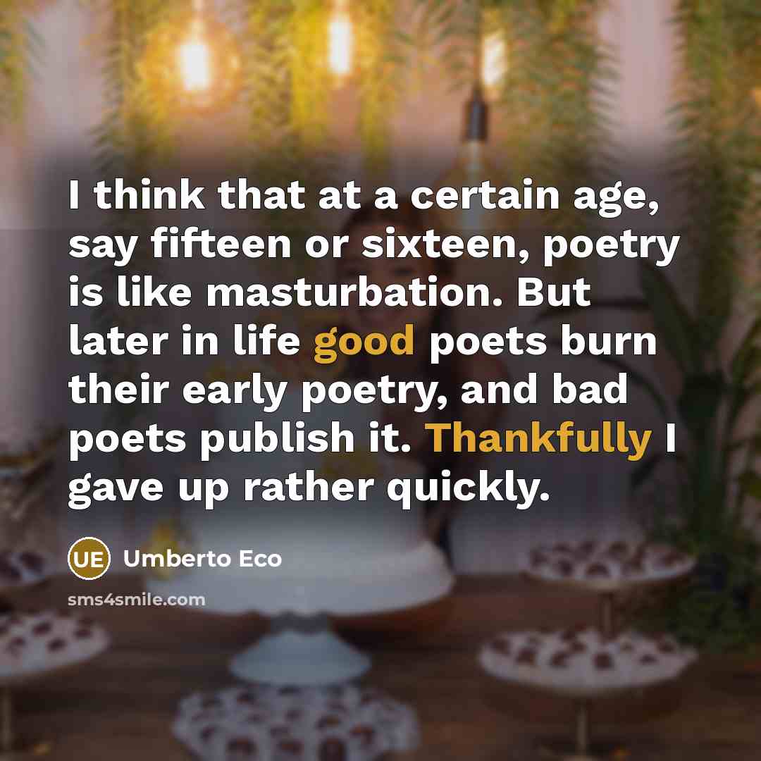 “I think that at a certain age, say fifteen or sixteen, poetry is like masturbation. But later in life good poets burn their early poetry, and bad poets publish it. Thankfully I gave up rather quickly.” quote by Umberto Eco
