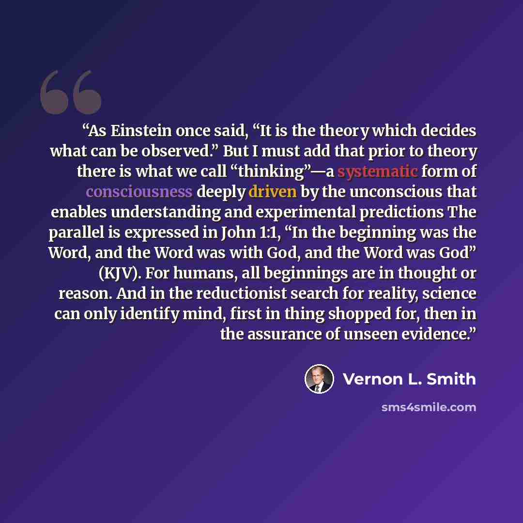 “As Einstein once said, “It is the theory which decides what can be observed.” But I must add that prior to theory there is what we call “thinking”—a systematic form of consciousness deeply driven by the unconscious that enables understanding and experimental predictions The parallel is expressed…” quote by Vernon L. Smith