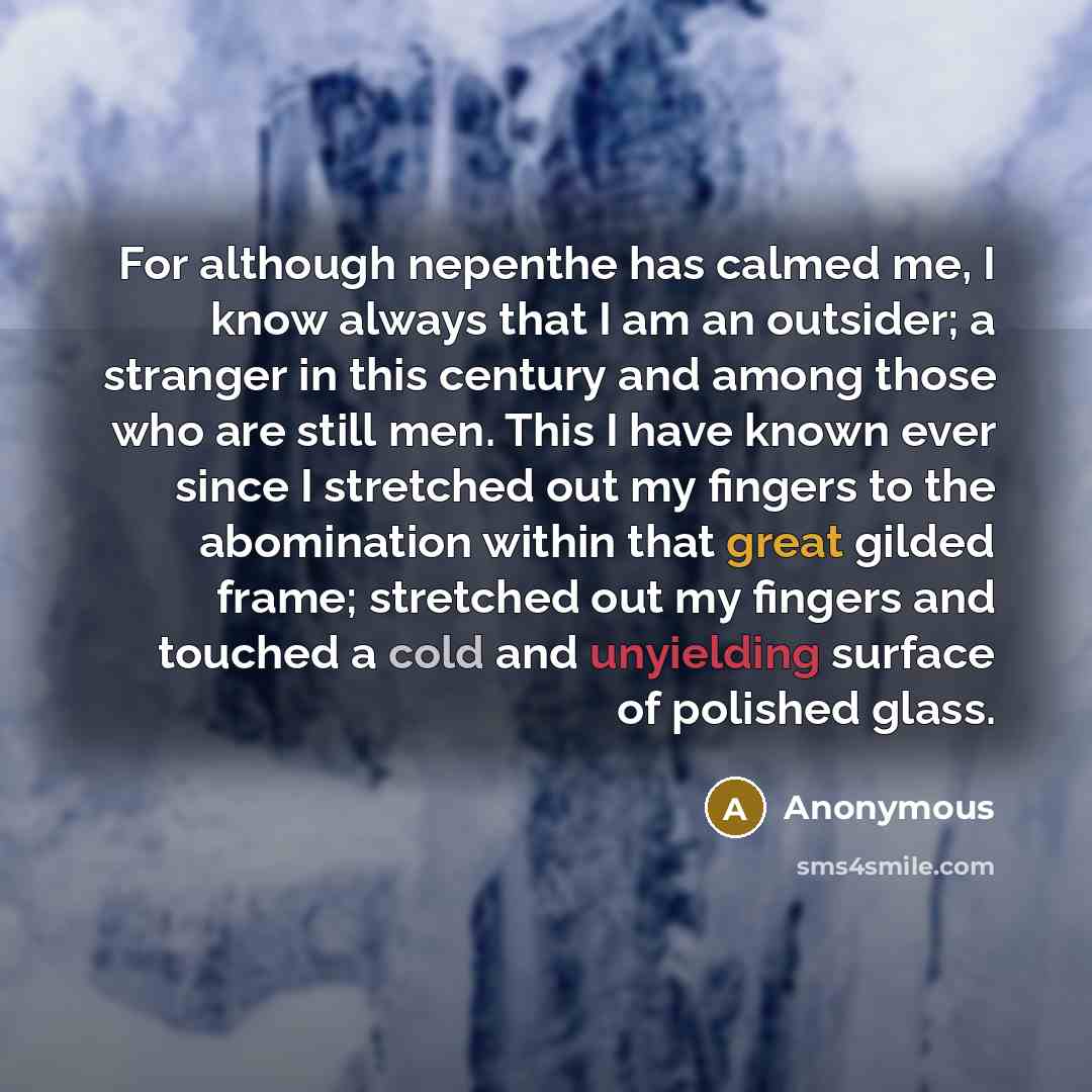 “For although nepenthe has calmed me, I know always that I am an outsider; a stranger in this century and among those who are still men. This I have known ever since I stretched out my fingers to the abomination within that great gilded frame; stretched out my fingers and touched a cold and…” quote by Anonymous