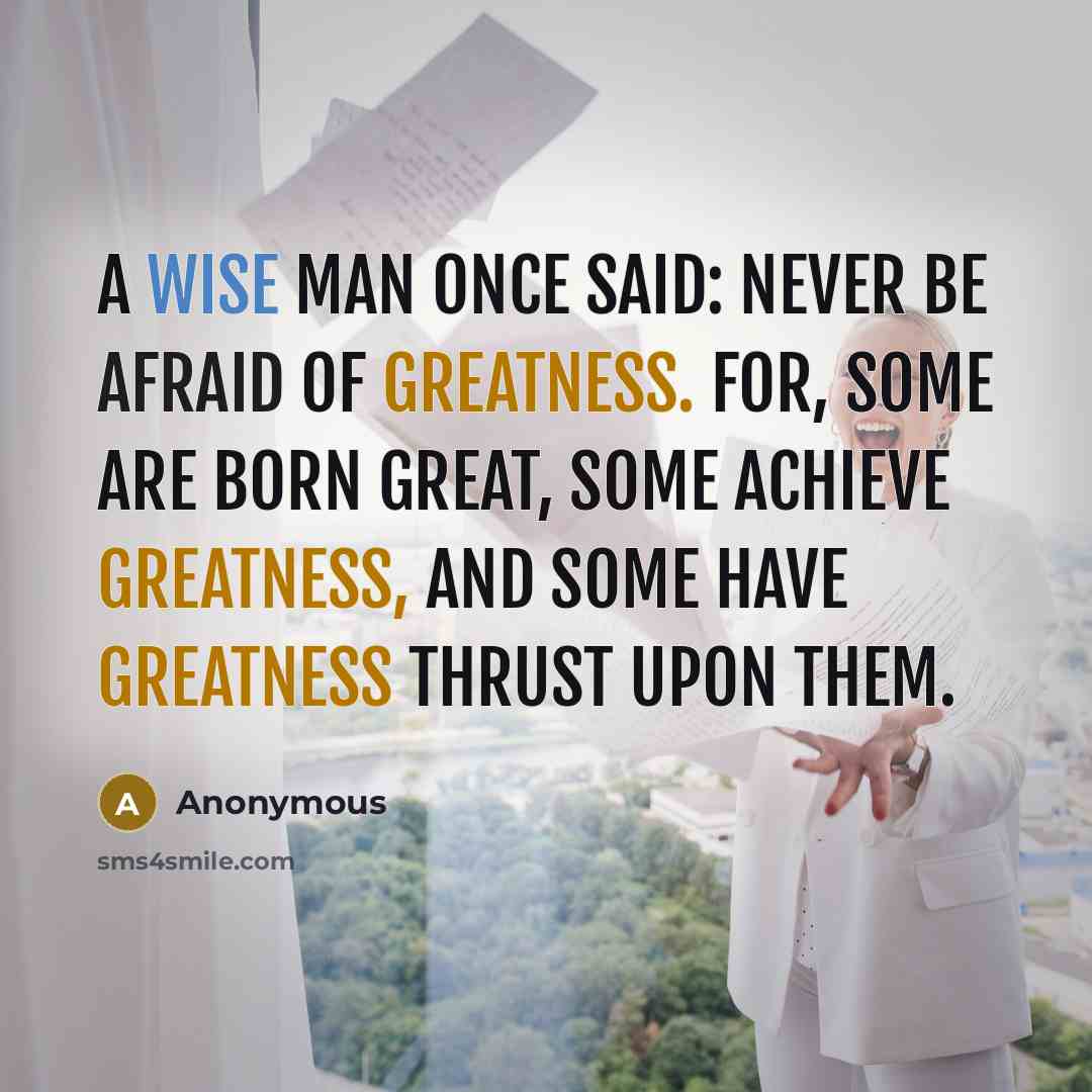 “A wise man once said: never be afraid of greatness. For, some are born great, some achieve greatness, and some have greatness thrust upon them.” quote by Anonymous