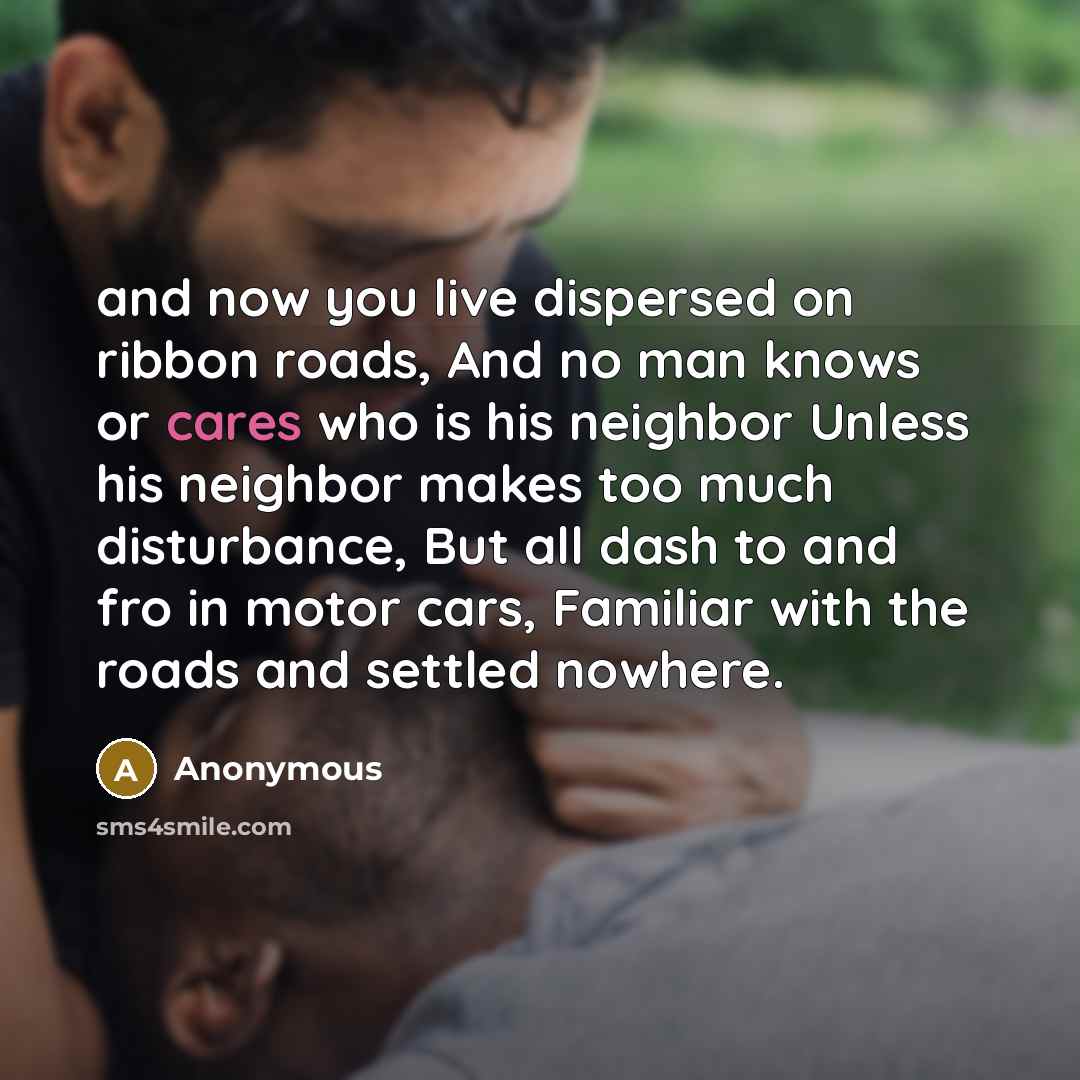 “and now you live dispersed on ribbon roads, And no man knows or cares who is his neighbor Unless his neighbor makes too much disturbance, But all dash to and fro in motor cars, Familiar with the roads and settled nowhere.” quote by Anonymous