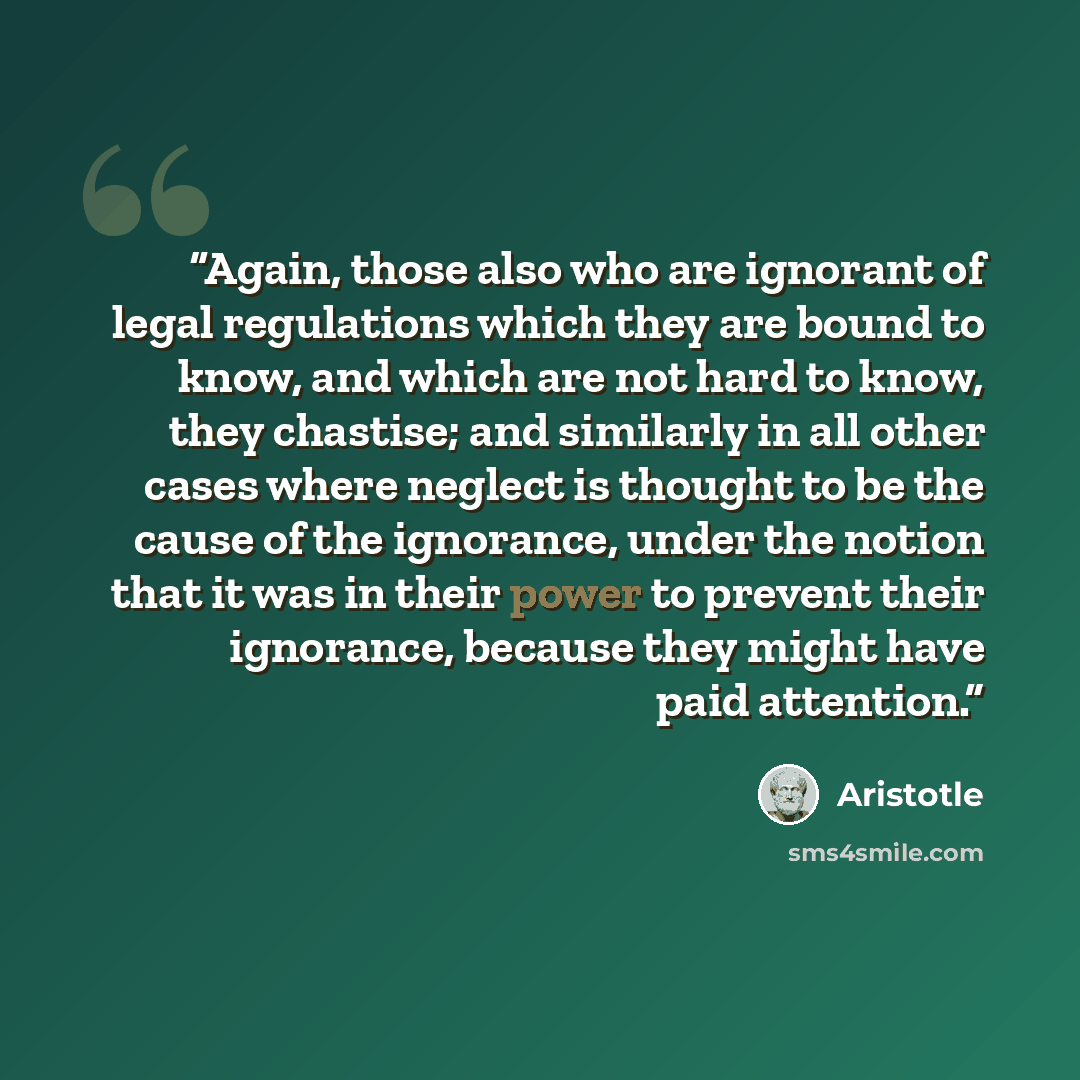 “Again, those also who are ignorant of legal regulations which they are bound to know, and which are not hard to know, they chastise; and similarly in all other cases where neglect is thought to be the cause of the ignorance, under the notion that it was in their power to prevent their ignorance…” quote by Aristotle