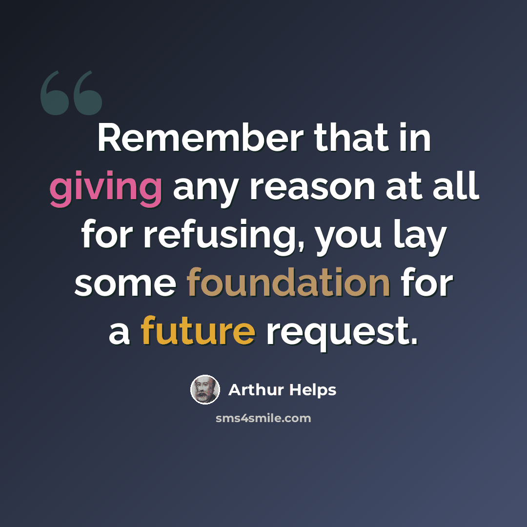 “Remember that in giving any reason at all for refusing, you lay some foundation for a future request.” quote by Arthur Helps