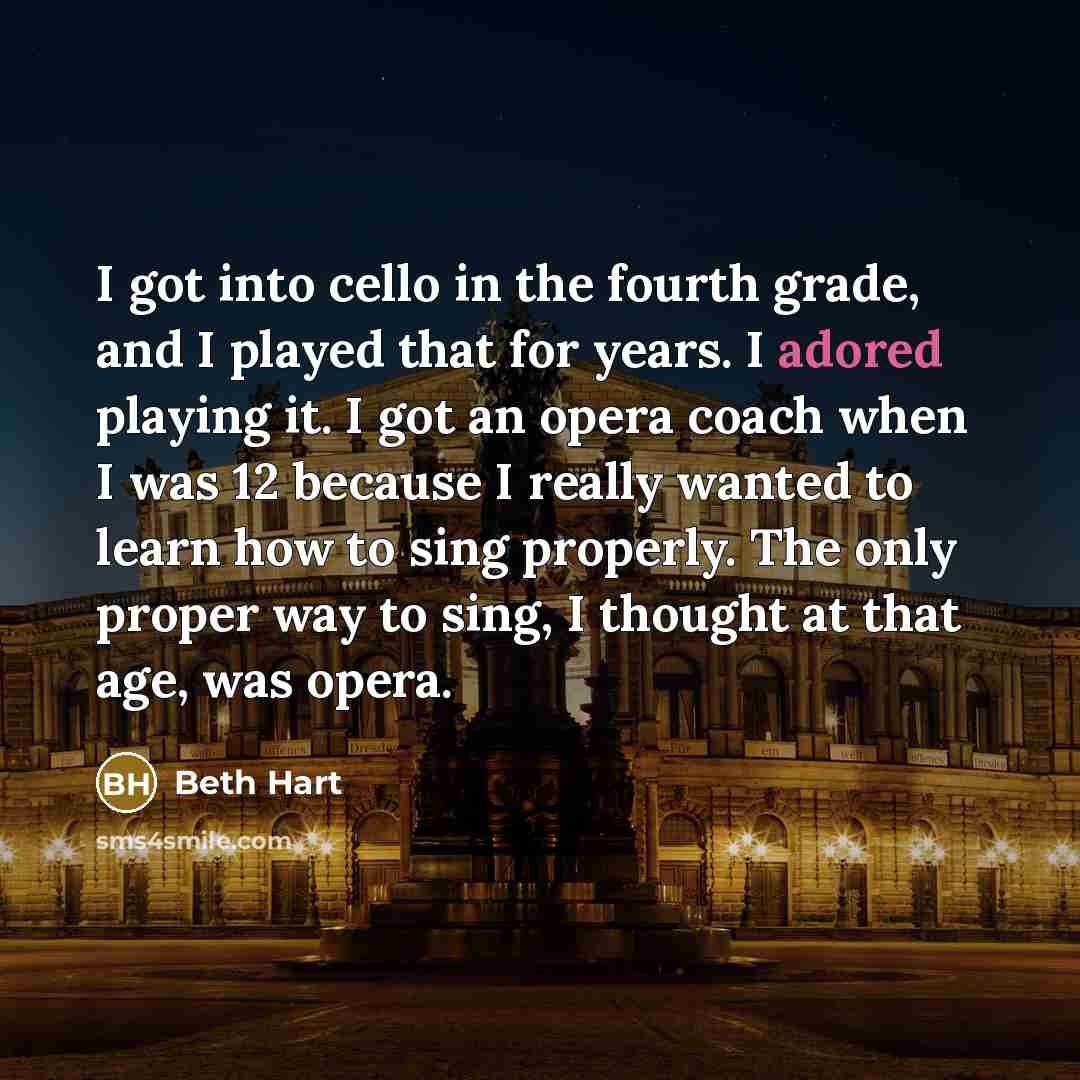 “I got into cello in the fourth grade, and I played that for years. I adored playing it. I got an opera coach when I was 12 because I really wanted to learn how to sing properly. The only proper way to sing, I thought at that age, was opera.” quote by Beth Hart