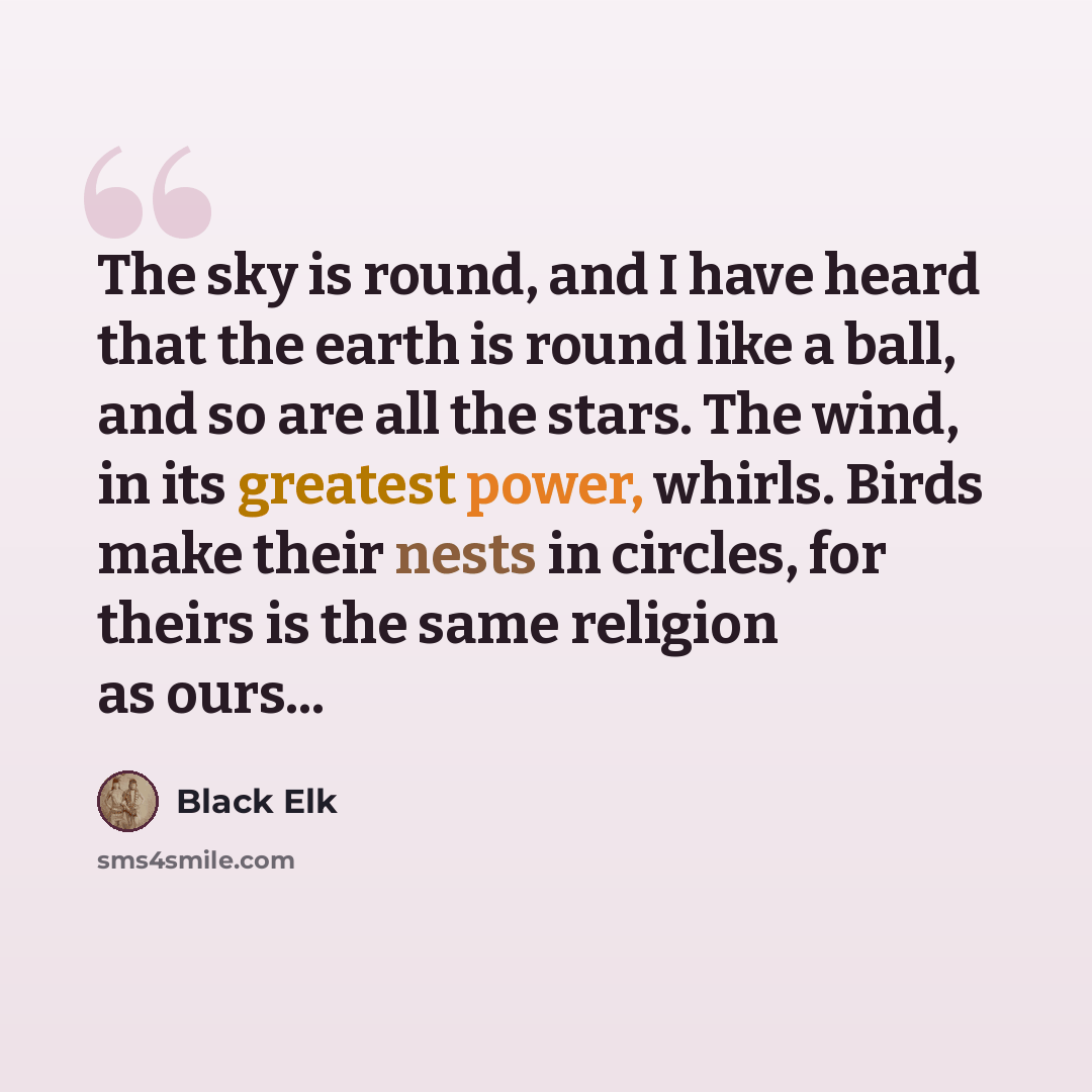 “The sky is round, and I have heard that the earth is round like a ball, and so are all the stars. The wind, in its greatest power, whirls. Birds make their nests in circles, for theirs is the same religion as ours...” quote by Black Elk