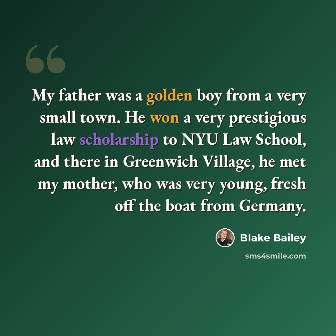 “My father was a golden boy from a very small town. He won a very prestigious law scholarship to NYU Law School, and there in Greenwich Village, he met my mother, who was very young, fresh off the boat from Germany.” quote by Blake Bailey