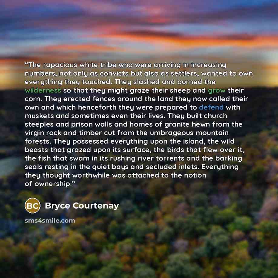 “The rapacious white tribe who were arriving in increasing numbers, not only as convicts but also as settlers, wanted to own everything they touched. They slashed and burned the wilderness so that they might graze their sheep and grow their corn. They erected fences around the land they now called…” quote by Bryce Courtenay