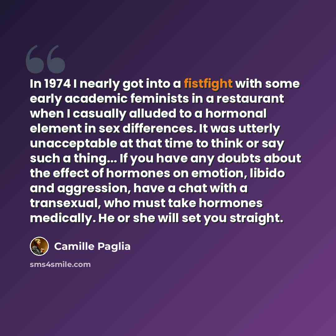 “In 1974 I nearly got into a fistfight with some early academic feminists in a restaurant when I casually alluded to a hormonal element in sex differences. It was utterly unacceptable at that time to think or say such a thing... If you have any doubts about the effect of hormones on emotion, libido…” quote by Camille Paglia