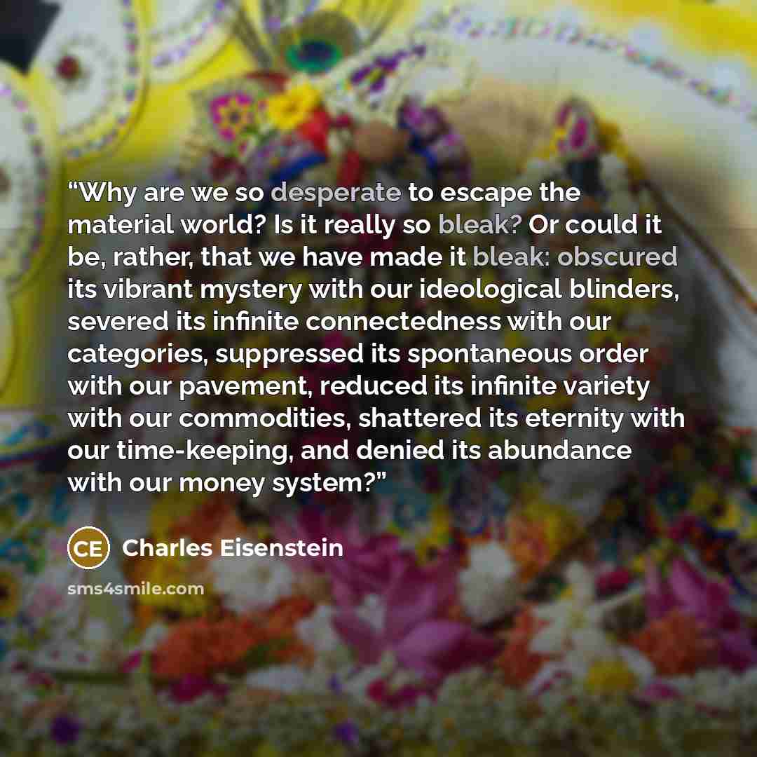 “Why are we so desperate to escape the material world? Is it really so bleak? Or could it be, rather, that we have made it bleak: obscured its vibrant mystery with our ideological blinders, severed its infinite connectedness with our categories, suppressed its spontaneous order with our pavement…” quote by Charles Eisenstein