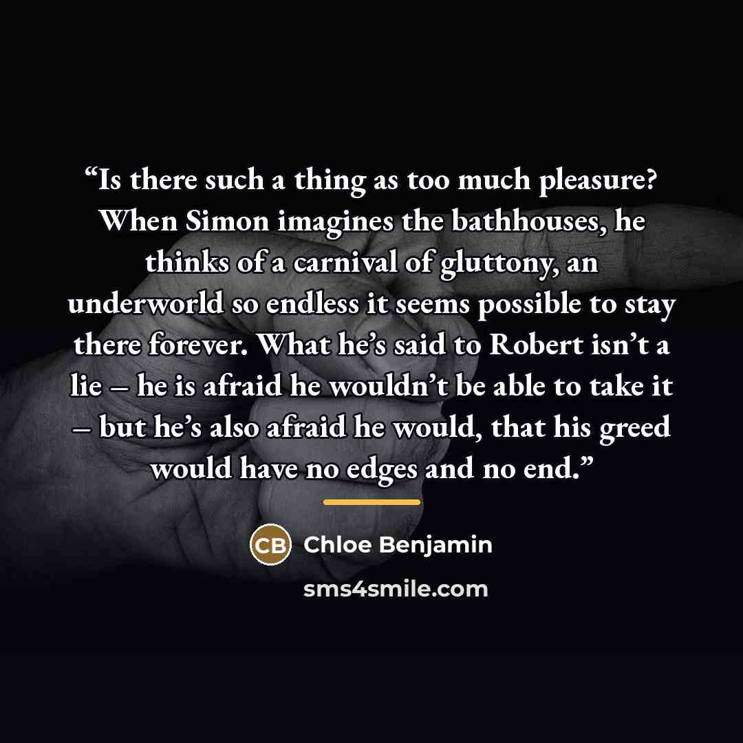 “Is there such a thing as too much pleasure? When Simon imagines the bathhouses, he thinks of a carnival of gluttony, an underworld so endless it seems possible to stay there forever. What he’s said to Robert isn’t a lie – he is afraid he wouldn’t be able to take it – but he’s also afraid he would…” quote by Chloe Benjamin