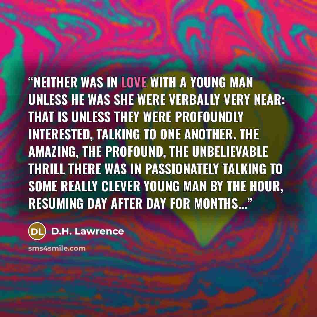 “Neither was in love with a young man unless he was she were verbally very near: that is unless they were profoundly interested, talking to one another. The amazing, the profound, the unbelievable thrill there was in passionately talking to some really clever young man by the hour, resuming day…” quote by D.H. Lawrence