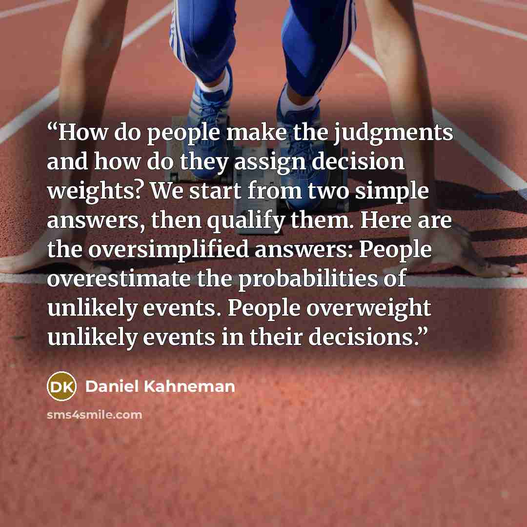 “How do people make the judgments and how do they assign decision weights? We start from two simple answers, then qualify them. Here are the oversimplified answers: People overestimate the probabilities of unlikely events. People overweight unlikely events in their decisions.” quote by Daniel Kahneman