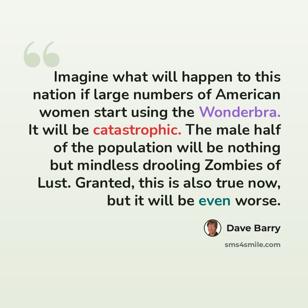 “Imagine what will happen to this nation if large numbers of American women start using the Wonderbra. It will be catastrophic. The male half of the population will be nothing but mindless drooling Zombies of Lust. Granted, this is also true now, but it will be even worse.” quote by Dave Barry