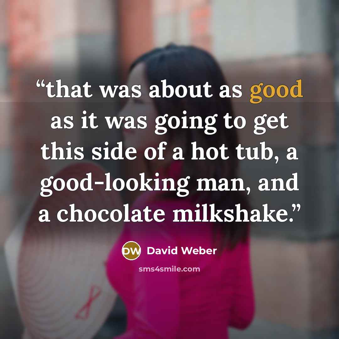 “that was about as good as it was going to get this side of a hot tub, a good-looking man, and a chocolate milkshake.” quote by David Weber