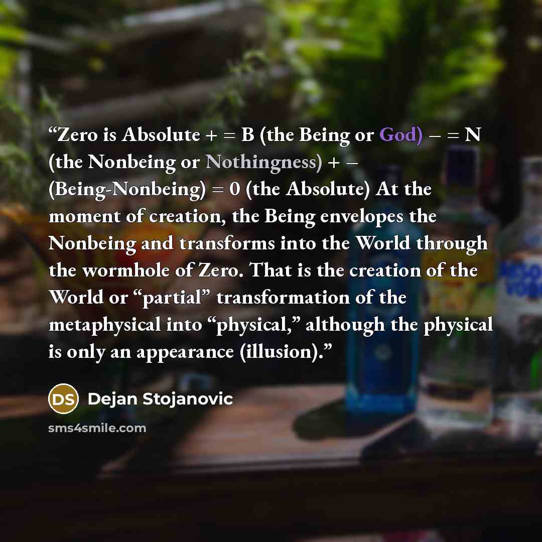 “Zero is Absolute + = B (the Being or God) – = N (the Nonbeing or Nothingness) + – (Being-Nonbeing) = 0 (the Absolute) At the moment of creation, the Being envelopes the Nonbeing and transforms into the World through the wormhole of Zero. That is the creation of the World or “partial”…” quote by Dejan Stojanovic
