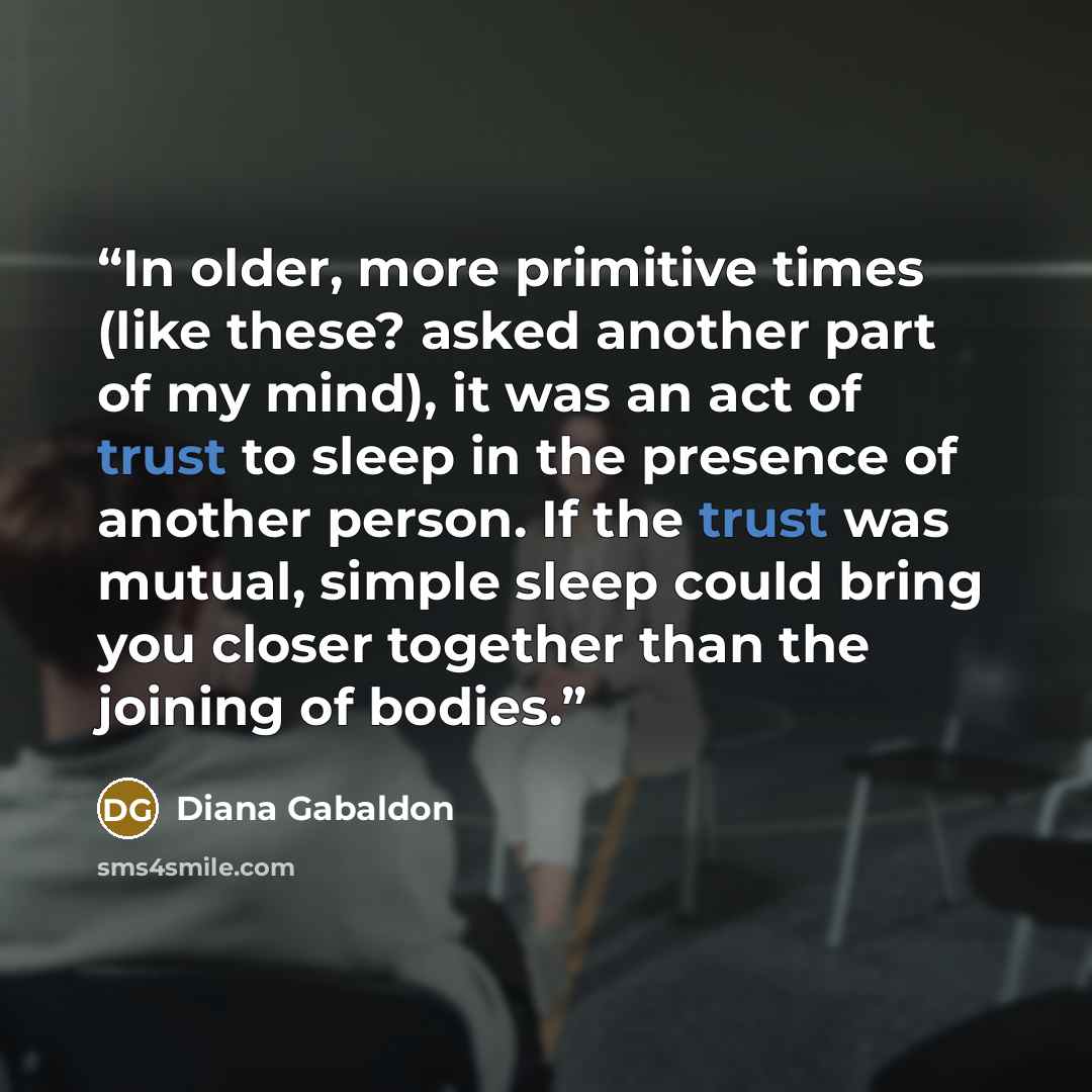 “In older, more primitive times (like these? asked another part of my mind), it was an act of trust to sleep in the presence of another person. If the trust was mutual, simple sleep could bring you closer together than the joining of bodies.” quote by Diana Gabaldon
