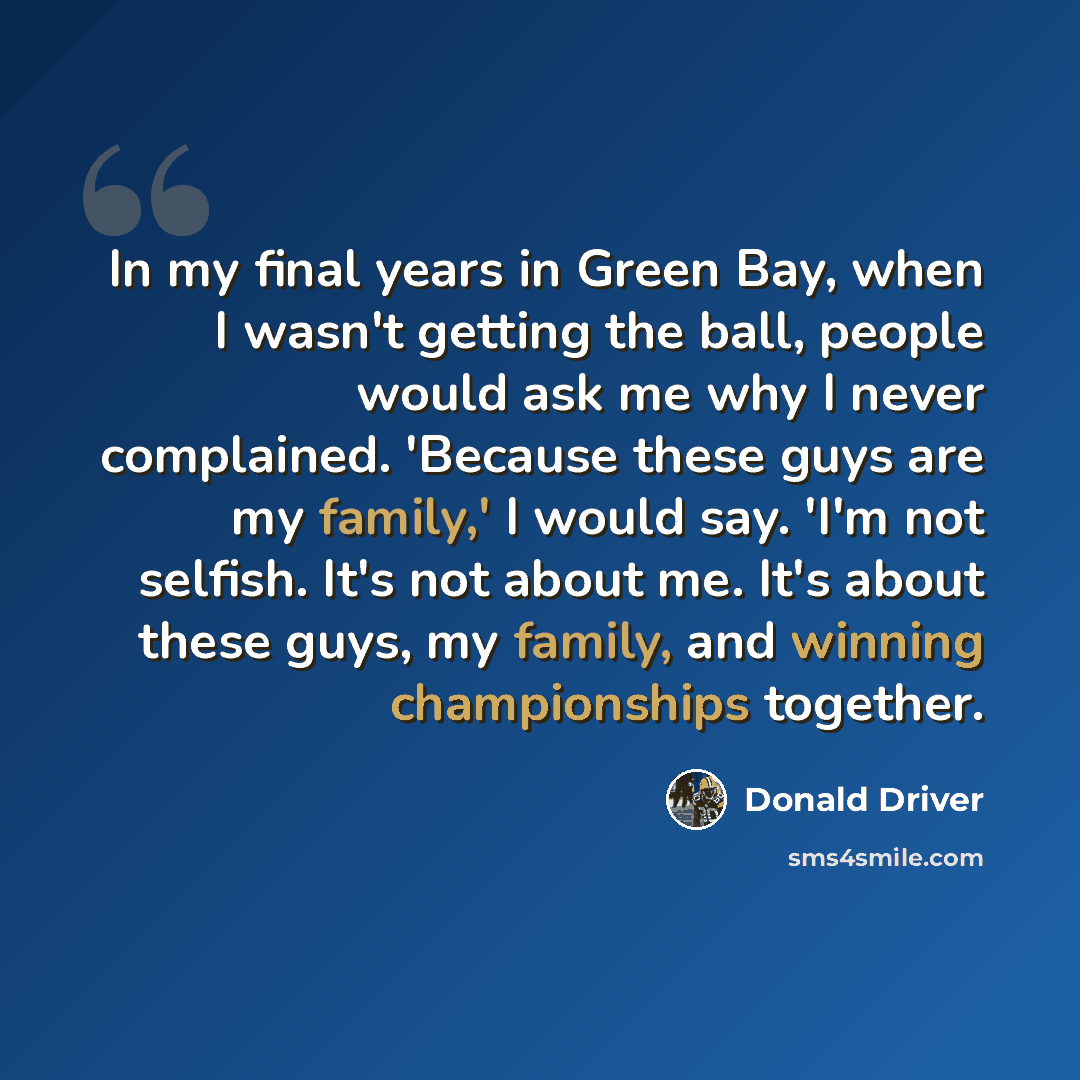 “In my final years in Green Bay, when I wasn't getting the ball, people would ask me why I never complained. 'Because these guys are my family,' I would say. 'I'm not selfish. It's not about me. It's about these guys, my family, and winning championships together.” quote by Donald Driver