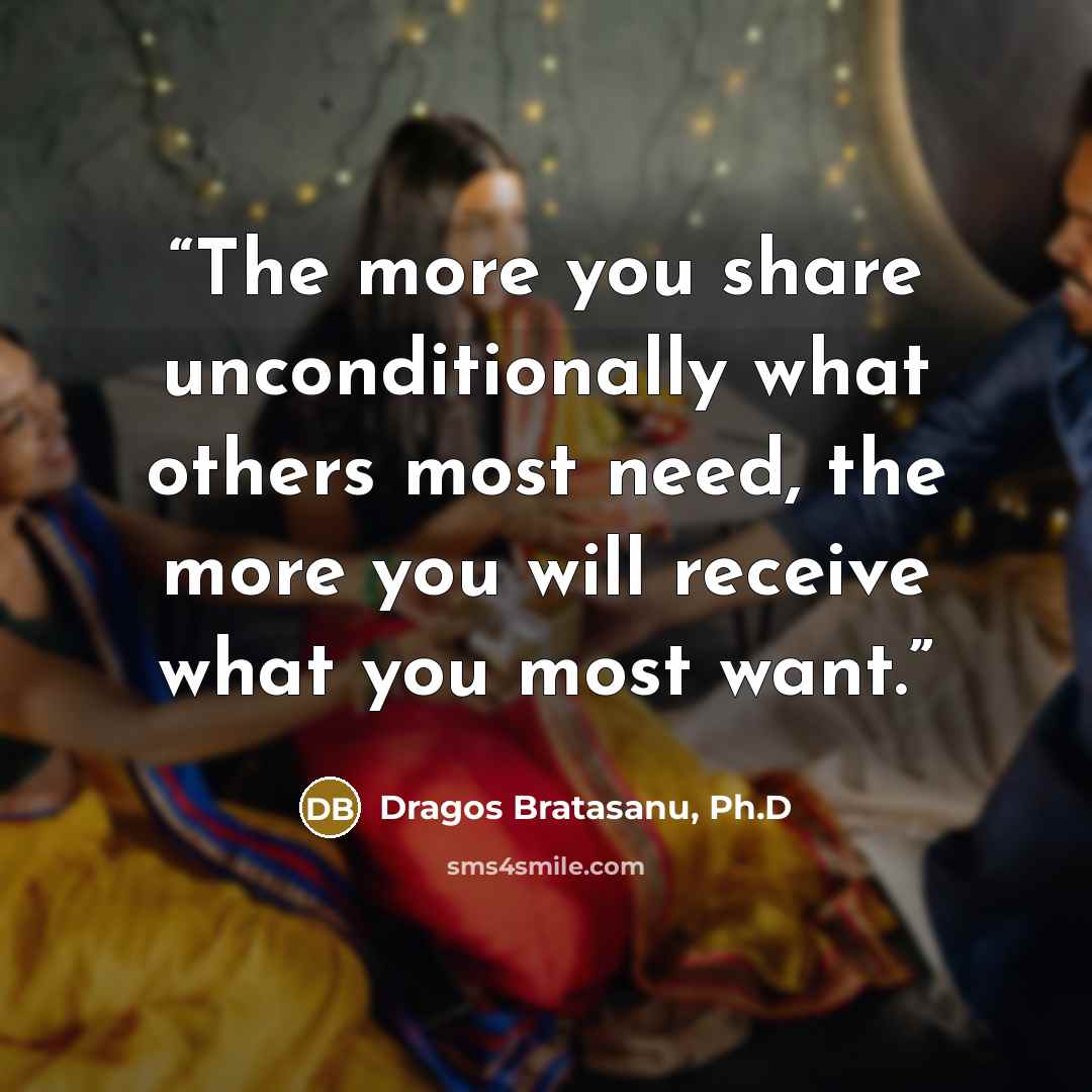 “The more you share unconditionally what others most need, the more you will receive what you most want.” quote by Dragos Bratasanu, Ph.D