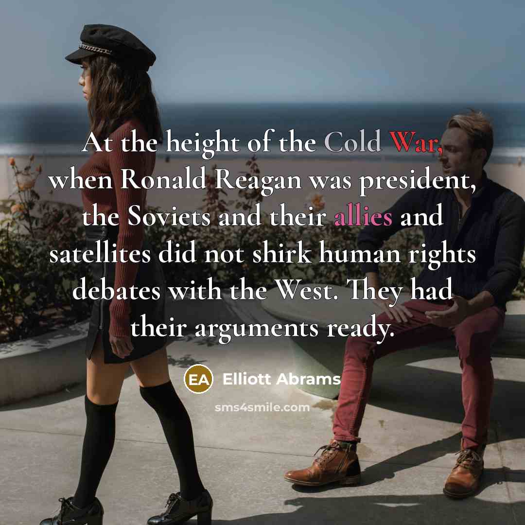 “At the height of the Cold War, when Ronald Reagan was president, the Soviets and their allies and satellites did not shirk human rights debates with the West. They had their arguments ready.” quote by Elliott Abrams
