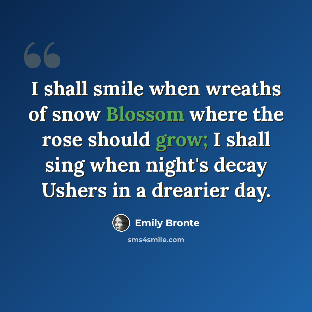 “I shall smile when wreaths of snow Blossom where the rose should grow; I shall sing when night's decay Ushers in a drearier day.” quote by Emily Brontë
