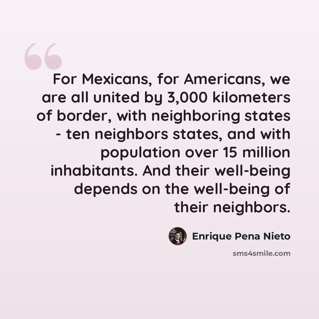 “For Mexicans, for Americans, we are all united by 3,000 kilometers of border, with neighboring states - ten neighbors states, and with population over 15 million inhabitants. And their well-being depends on the well-being of their neighbors.” quote by Enrique Pena Nieto