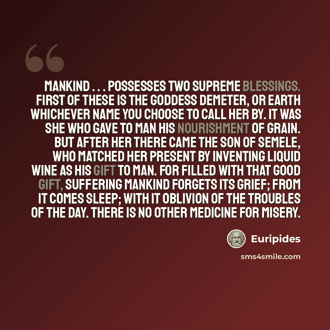 “Mankind . . . possesses two supreme blessings. First of these is the goddess Demeter, or Earth whichever name you choose to call her by. It was she who gave to man his nourishment of grain. But after her there came the son of Semele, who matched her present by inventing liquid wine as his gift to…” quote by Euripides