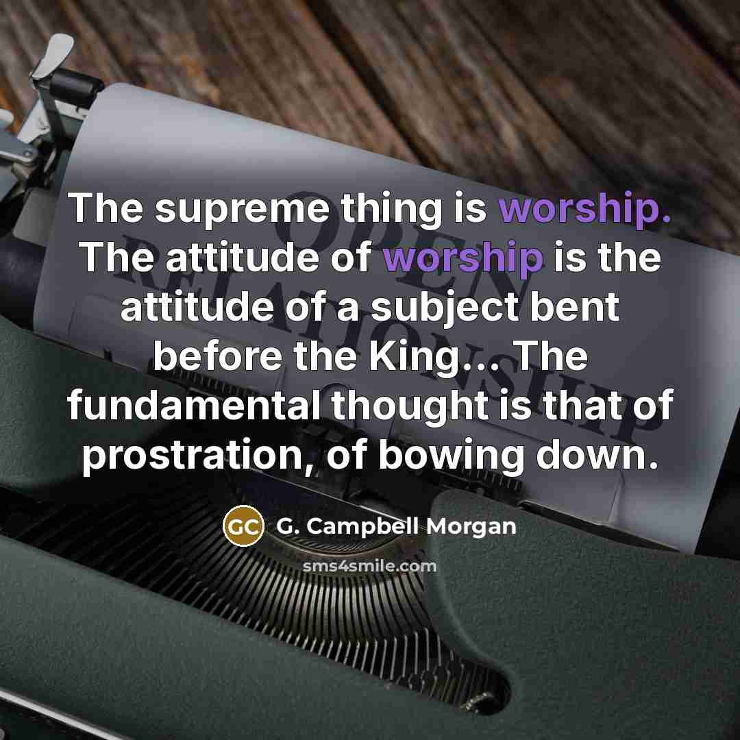 “The supreme thing is worship. The attitude of worship is the attitude of a subject bent before the King... The fundamental thought is that of prostration, of bowing down.” quote by G. Campbell Morgan