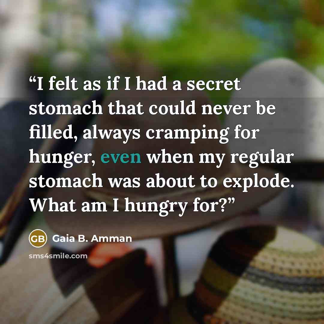 “I felt as if I had a secret stomach that could never be filled, always cramping for hunger, even when my regular stomach was about to explode. What am I hungry for?” quote by Gaia B. Amman