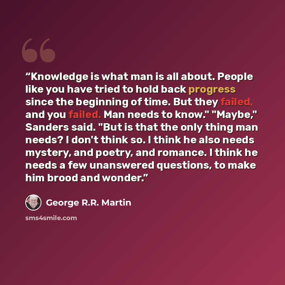 “Knowledge is what man is all about. People like you have tried to hold back progress since the beginning of time. But they failed, and you failed. Man needs to know." "Maybe," Sanders said. "But is that the only thing man needs? I don't think so. I think he also needs mystery, and poetry, and…” quote by George R.R. Martin