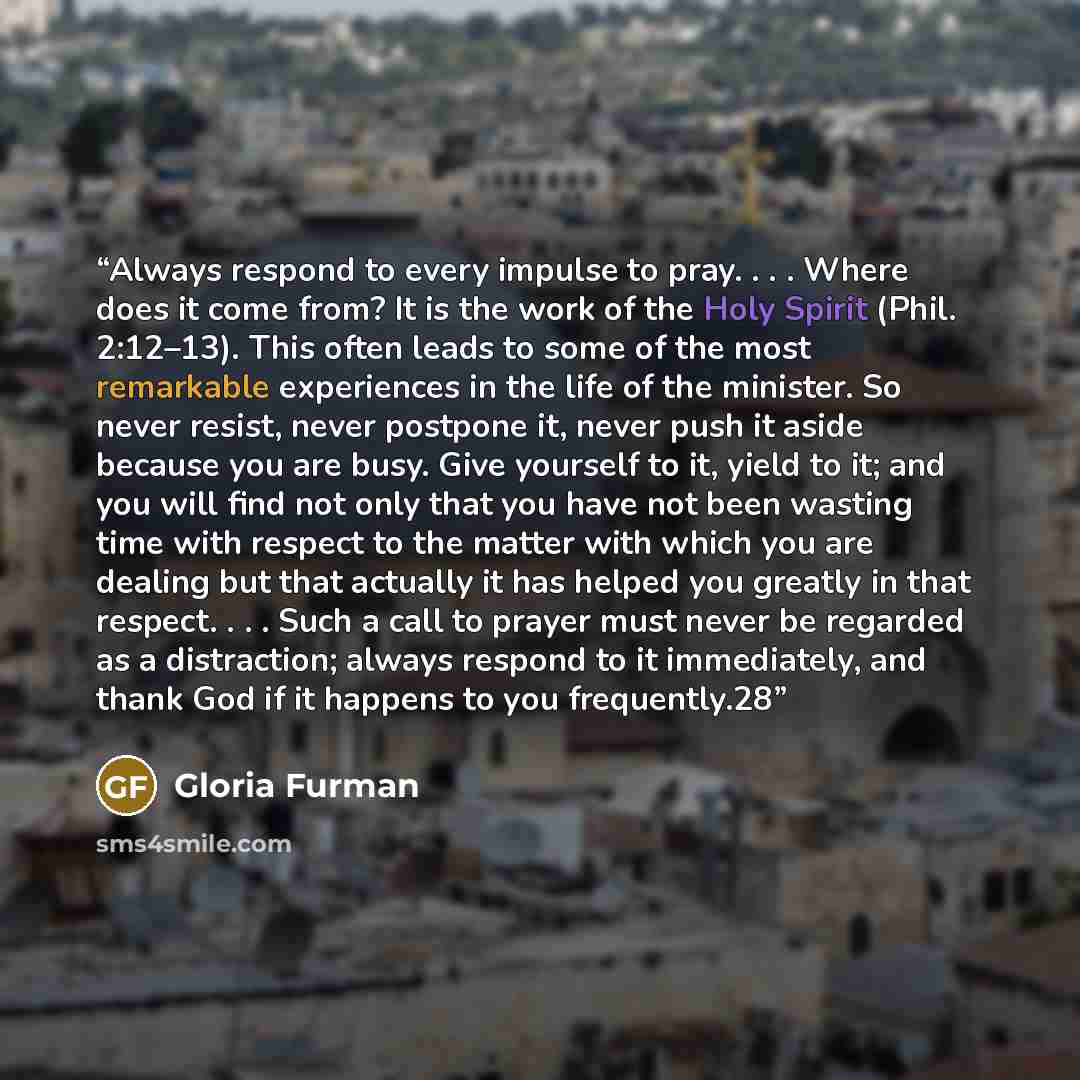 “Always respond to every impulse to pray. . . . Where does it come from? It is the work of the Holy Spirit (Phil. 2:12–13). This often leads to some of the most remarkable experiences in the life of the minister. So never resist, never postpone it, never push it aside because you are busy. Give…” quote by Gloria Furman