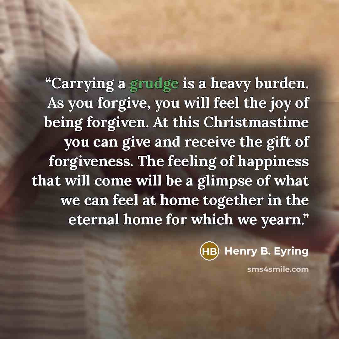 “Carrying a grudge is a heavy burden. As you forgive, you will feel the joy of being forgiven. At this Christmastime you can give and receive the gift of forgiveness. The feeling of happiness that will come will be a glimpse of what we can feel at home together in the eternal home for which we yearn.” quote by Henry B. Eyring