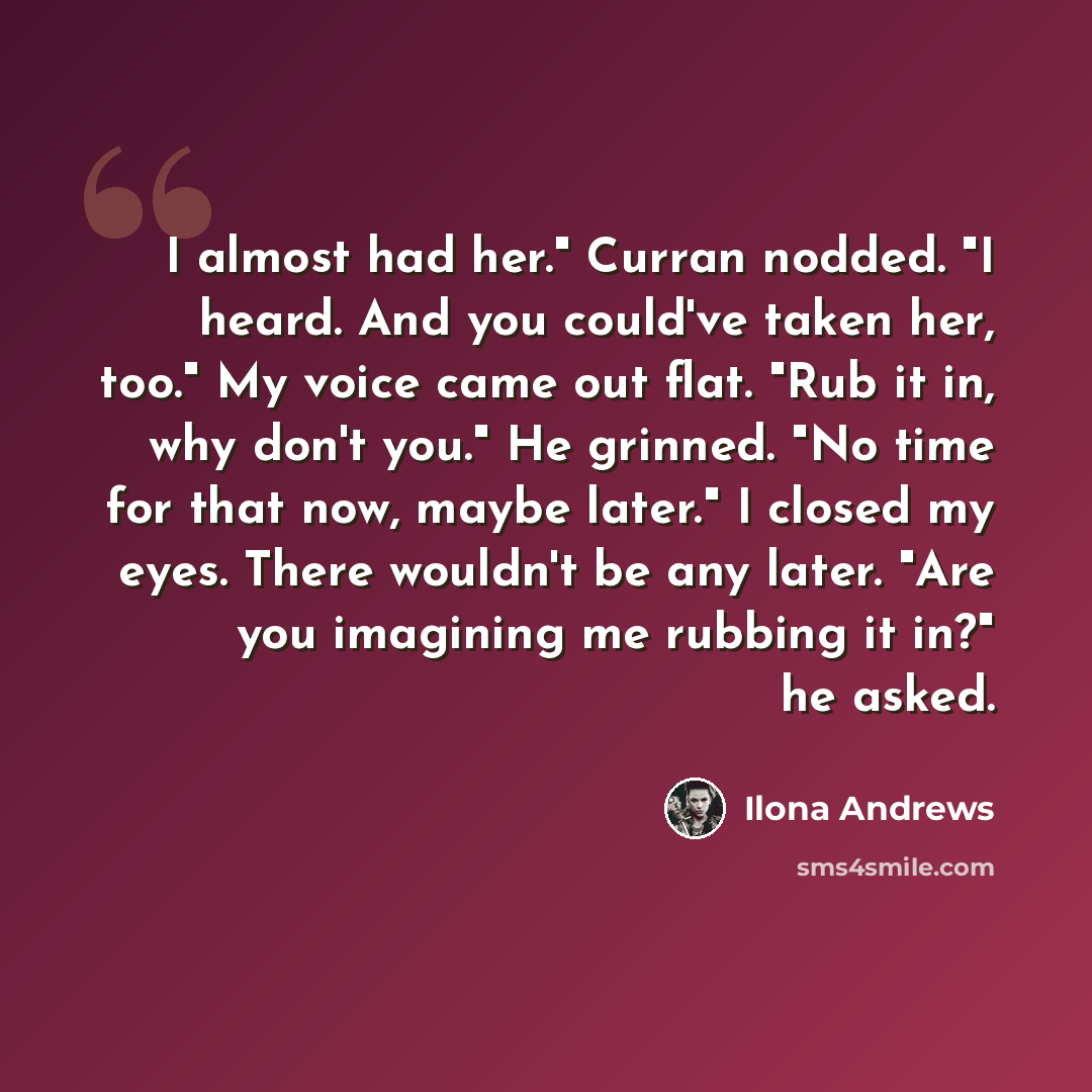 “I almost had her." Curran nodded. "I heard. And you could've taken her, too." My voice came out flat. "Rub it in, why don't you." He grinned. "No time for that now, maybe later." I closed my eyes. There wouldn't be any later. "Are you imagining me rubbing it in?" he asked.” quote by Ilona Andrews