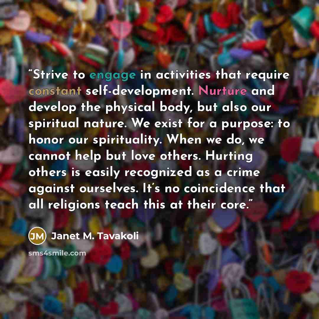 “Strive to engage in activities that require constant self-development. Nurture and develop the physical body, but also our spiritual nature. We exist for a purpose: to honor our spirituality. When we do, we cannot help but love others. Hurting others is easily recognized as a crime against…” quote by Janet M. Tavakoli