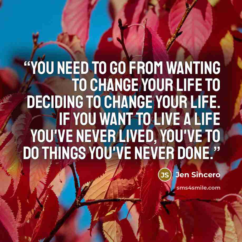 “You need to go from wanting to change your life to deciding to change your life. If you want to live a life you've never lived, you've to do things you've never done.” quote by Jen Sincero