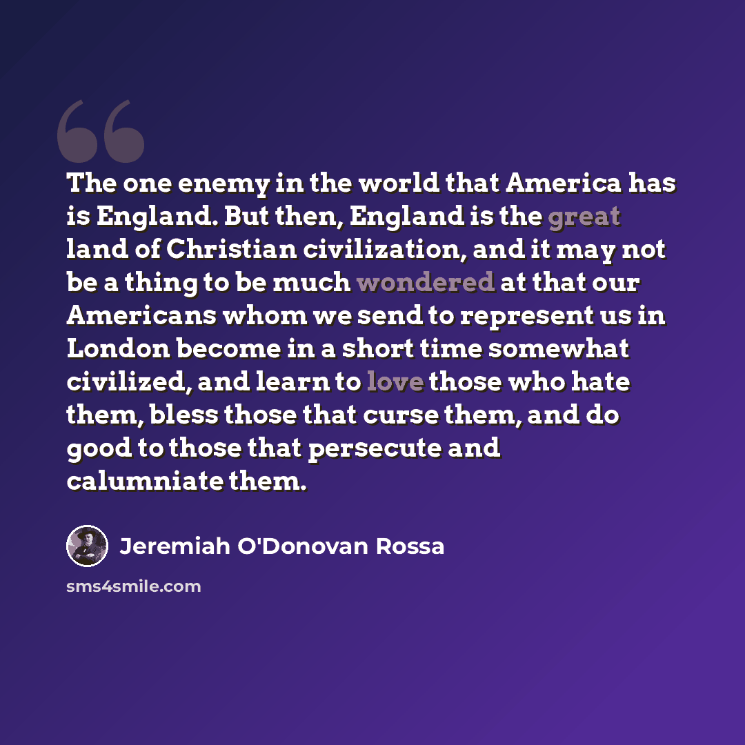 “The one enemy in the world that America has is England. But then, England is the great land of Christian civilization, and it may not be a thing to be much wondered at that our Americans whom we send to represent us in London become in a short time somewhat civilized, and learn to love those who…” quote by Jeremiah O'Donovan Rossa