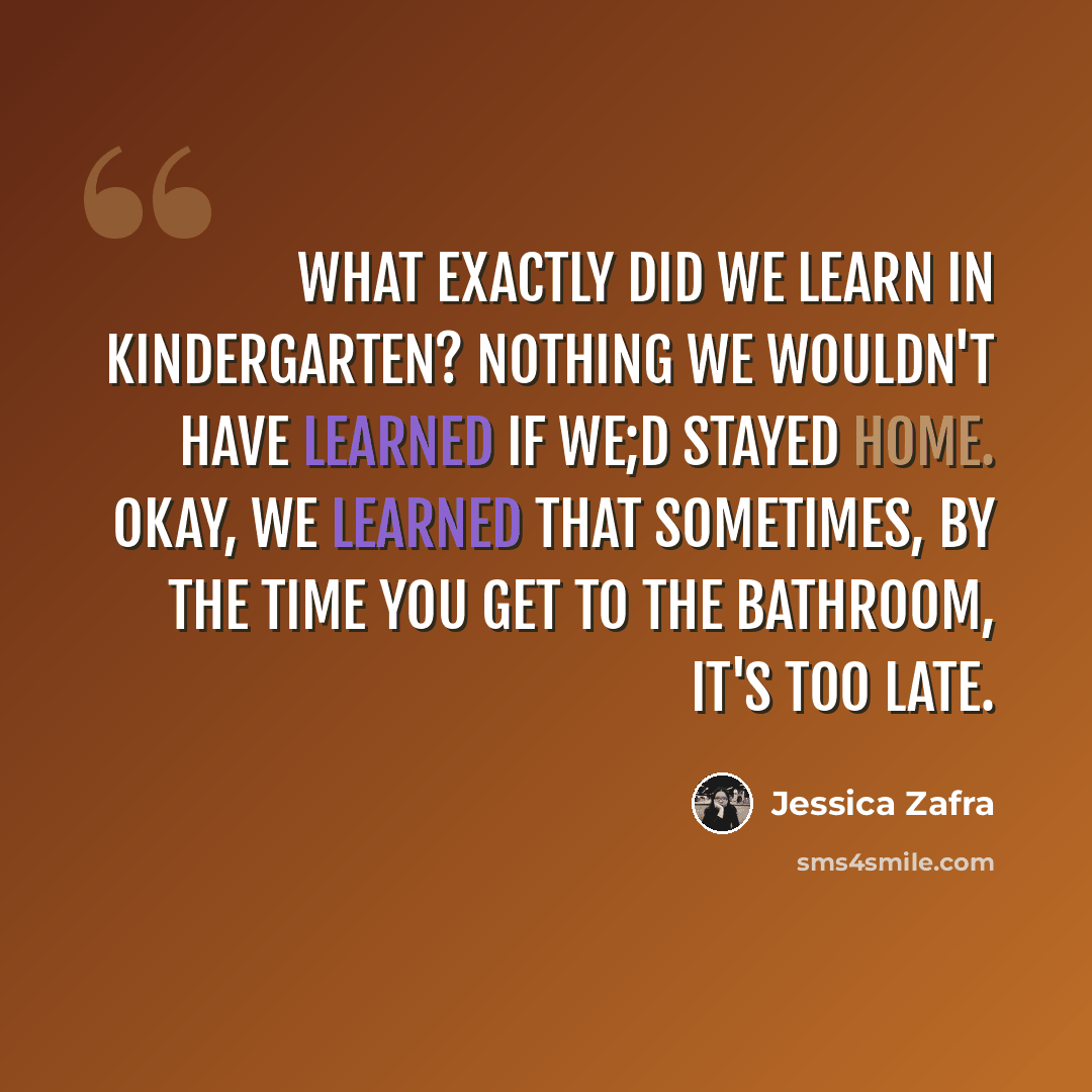 “What exactly did we learn in kindergarten? Nothing we wouldn't have learned if we;d stayed home. Okay, we learned that sometimes, by the time you get to the bathroom, it's too late.” quote by Jessica Zafra