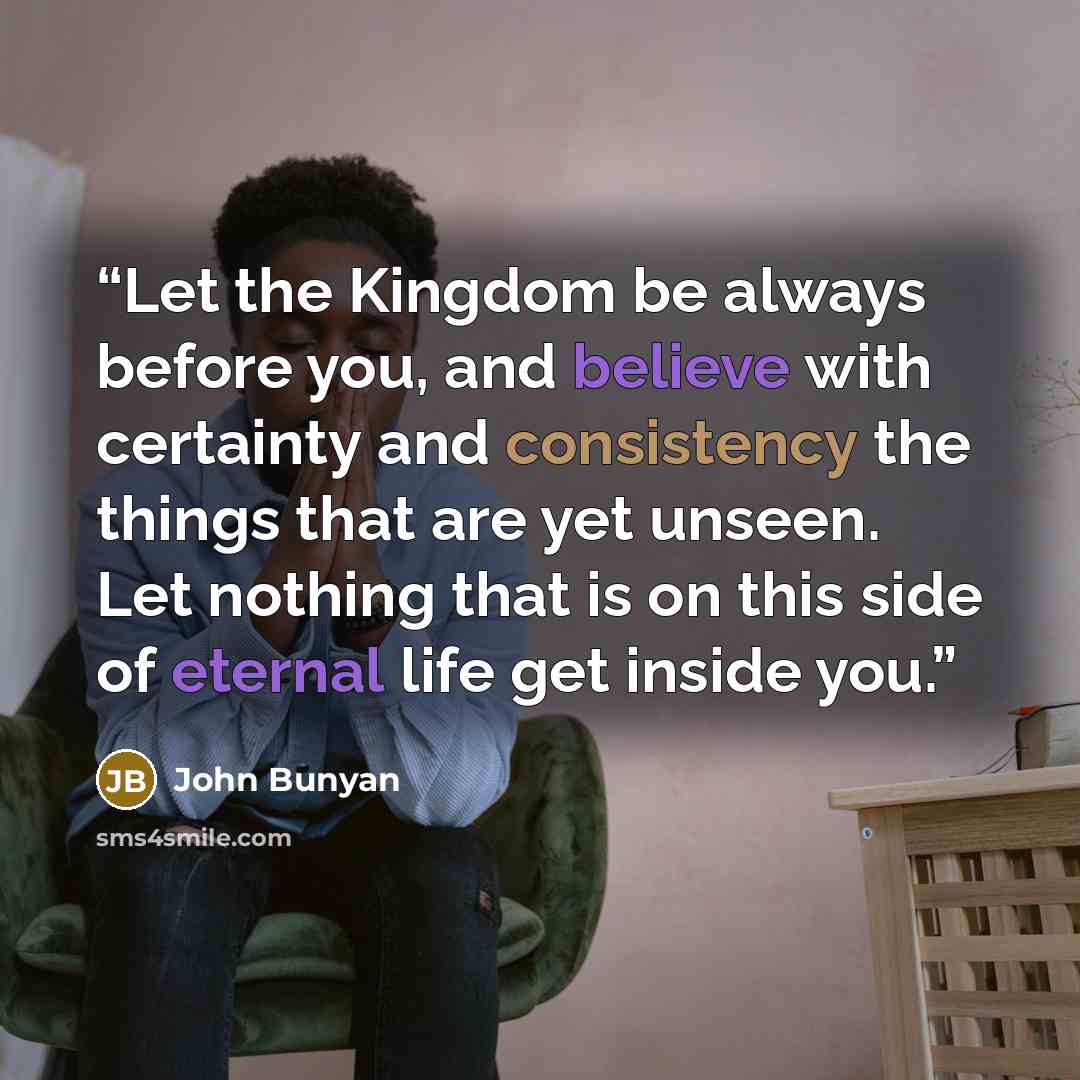 “Let the Kingdom be always before you, and believe with certainty and consistency the things that are yet unseen. Let nothing that is on this side of eternal life get inside you.” quote by John Bunyan