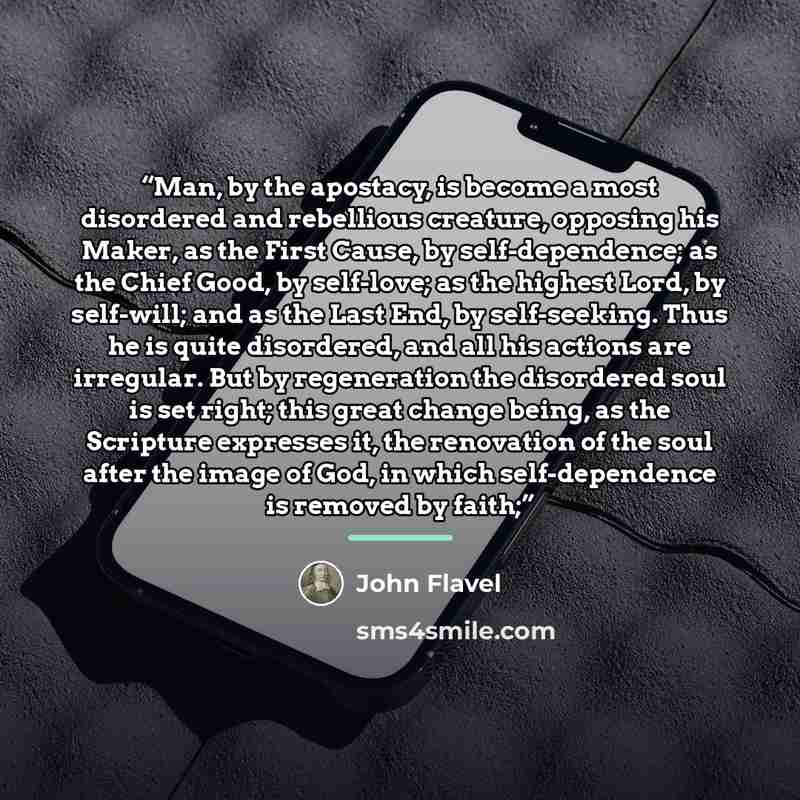 “Man, by the apostacy, is become a most disordered and rebellious creature, opposing his Maker, as the First Cause, by self-dependence; as the Chief Good, by self-love; as the highest Lord, by self-will; and as the Last End, by self-seeking. Thus he is quite disordered, and all his actions are…” quote by John Flavel