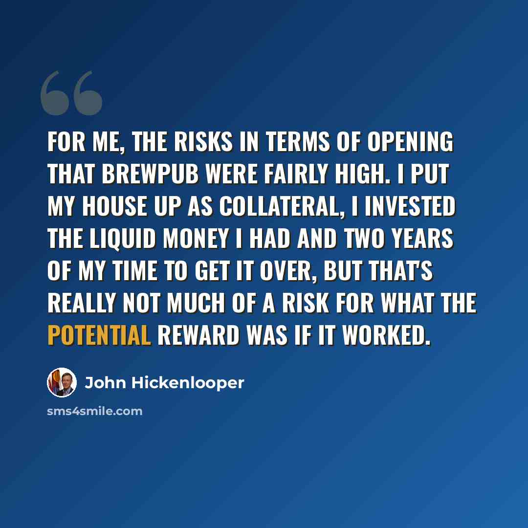 “For me, the risks in terms of opening that brewpub were fairly high. I put my house up as collateral, I invested the liquid money I had and two years of my time to get it over, but that's really not much of a risk for what the potential reward was if it worked.” quote by John Hickenlooper