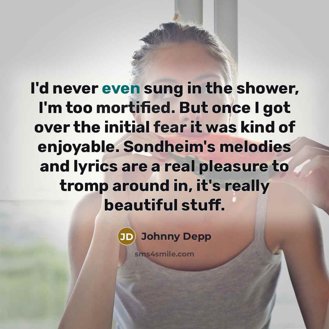 “I'd never even sung in the shower, I'm too mortified. But once I got over the initial fear it was kind of enjoyable. Sondheim's melodies and lyrics are a real pleasure to tromp around in, it's really beautiful stuff.” quote by Johnny Depp